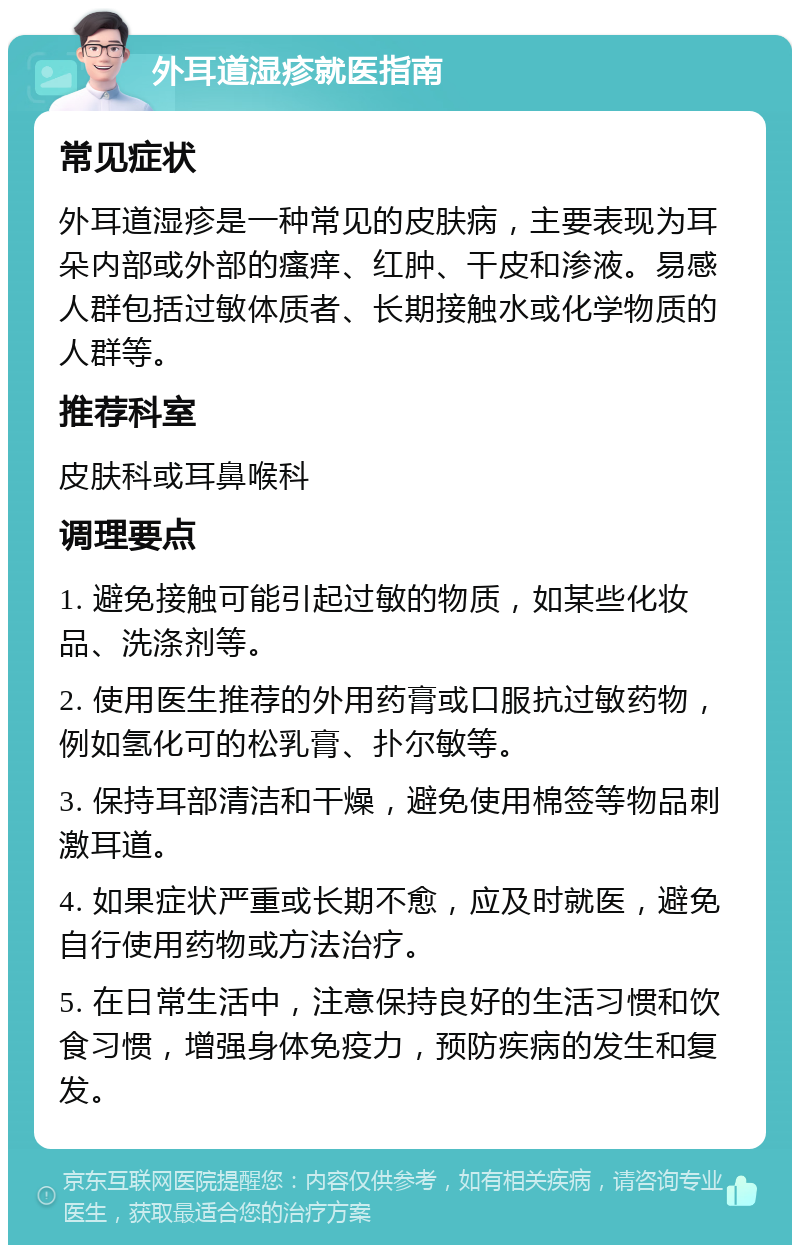 外耳道湿疹就医指南 常见症状 外耳道湿疹是一种常见的皮肤病，主要表现为耳朵内部或外部的瘙痒、红肿、干皮和渗液。易感人群包括过敏体质者、长期接触水或化学物质的人群等。 推荐科室 皮肤科或耳鼻喉科 调理要点 1. 避免接触可能引起过敏的物质，如某些化妆品、洗涤剂等。 2. 使用医生推荐的外用药膏或口服抗过敏药物，例如氢化可的松乳膏、扑尔敏等。 3. 保持耳部清洁和干燥，避免使用棉签等物品刺激耳道。 4. 如果症状严重或长期不愈，应及时就医，避免自行使用药物或方法治疗。 5. 在日常生活中，注意保持良好的生活习惯和饮食习惯，增强身体免疫力，预防疾病的发生和复发。