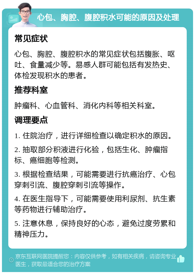 心包、胸腔、腹腔积水可能的原因及处理 常见症状 心包、胸腔、腹腔积水的常见症状包括腹胀、呕吐、食量减少等。易感人群可能包括有发热史、体检发现积水的患者。 推荐科室 肿瘤科、心血管科、消化内科等相关科室。 调理要点 1. 住院治疗，进行详细检查以确定积水的原因。 2. 抽取部分积液进行化验，包括生化、肿瘤指标、癌细胞等检测。 3. 根据检查结果，可能需要进行抗癌治疗、心包穿刺引流、腹腔穿刺引流等操作。 4. 在医生指导下，可能需要使用利尿剂、抗生素等药物进行辅助治疗。 5. 注意休息，保持良好的心态，避免过度劳累和精神压力。