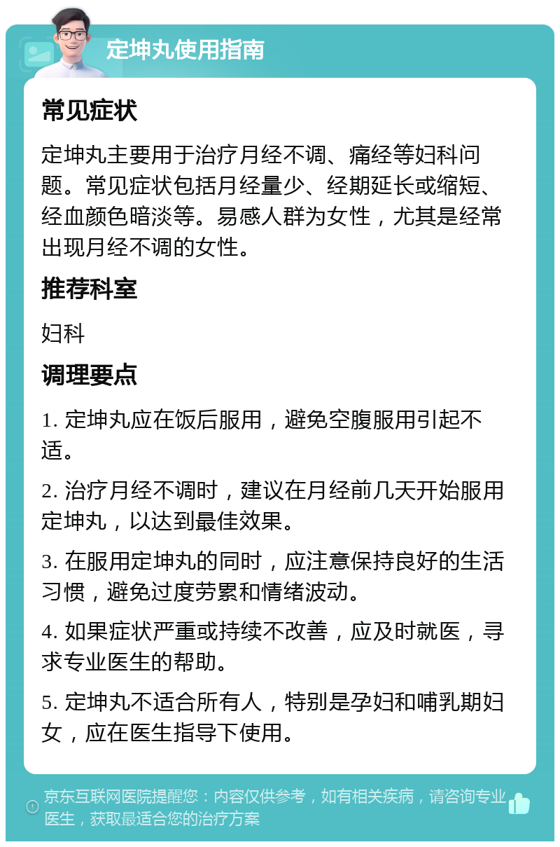 定坤丸使用指南 常见症状 定坤丸主要用于治疗月经不调、痛经等妇科问题。常见症状包括月经量少、经期延长或缩短、经血颜色暗淡等。易感人群为女性，尤其是经常出现月经不调的女性。 推荐科室 妇科 调理要点 1. 定坤丸应在饭后服用，避免空腹服用引起不适。 2. 治疗月经不调时，建议在月经前几天开始服用定坤丸，以达到最佳效果。 3. 在服用定坤丸的同时，应注意保持良好的生活习惯，避免过度劳累和情绪波动。 4. 如果症状严重或持续不改善，应及时就医，寻求专业医生的帮助。 5. 定坤丸不适合所有人，特别是孕妇和哺乳期妇女，应在医生指导下使用。