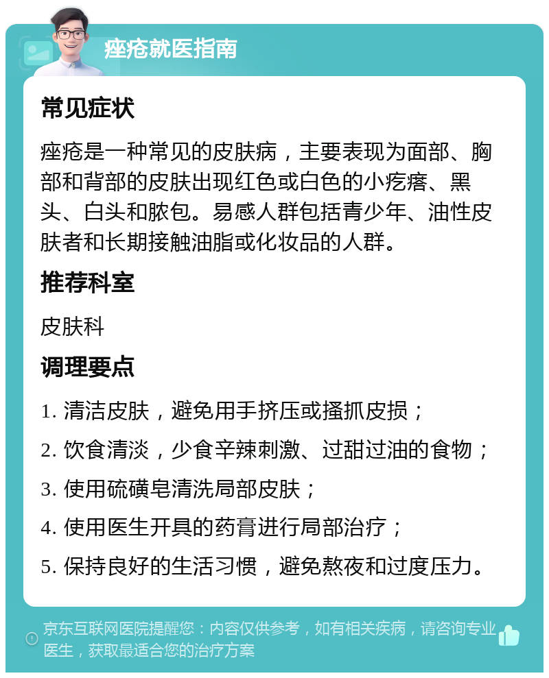 痤疮就医指南 常见症状 痤疮是一种常见的皮肤病，主要表现为面部、胸部和背部的皮肤出现红色或白色的小疙瘩、黑头、白头和脓包。易感人群包括青少年、油性皮肤者和长期接触油脂或化妆品的人群。 推荐科室 皮肤科 调理要点 1. 清洁皮肤，避免用手挤压或搔抓皮损； 2. 饮食清淡，少食辛辣刺激、过甜过油的食物； 3. 使用硫磺皂清洗局部皮肤； 4. 使用医生开具的药膏进行局部治疗； 5. 保持良好的生活习惯，避免熬夜和过度压力。