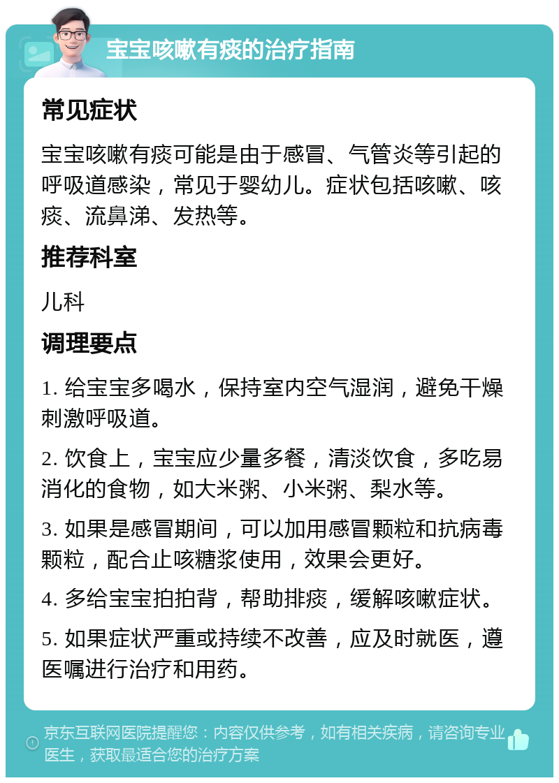 宝宝咳嗽有痰的治疗指南 常见症状 宝宝咳嗽有痰可能是由于感冒、气管炎等引起的呼吸道感染，常见于婴幼儿。症状包括咳嗽、咳痰、流鼻涕、发热等。 推荐科室 儿科 调理要点 1. 给宝宝多喝水，保持室内空气湿润，避免干燥刺激呼吸道。 2. 饮食上，宝宝应少量多餐，清淡饮食，多吃易消化的食物，如大米粥、小米粥、梨水等。 3. 如果是感冒期间，可以加用感冒颗粒和抗病毒颗粒，配合止咳糖浆使用，效果会更好。 4. 多给宝宝拍拍背，帮助排痰，缓解咳嗽症状。 5. 如果症状严重或持续不改善，应及时就医，遵医嘱进行治疗和用药。