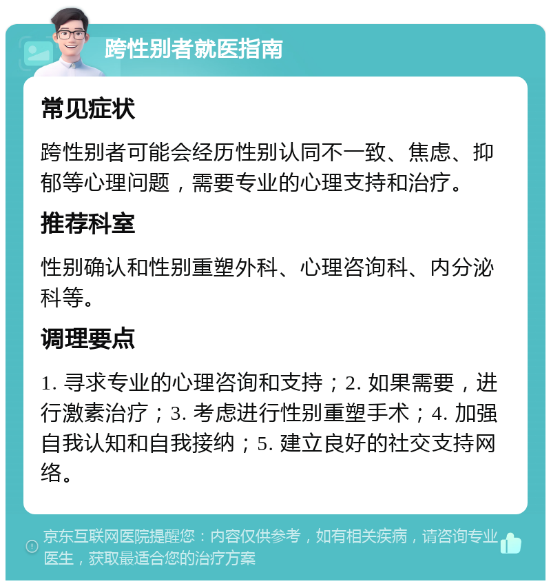 跨性别者就医指南 常见症状 跨性别者可能会经历性别认同不一致、焦虑、抑郁等心理问题，需要专业的心理支持和治疗。 推荐科室 性别确认和性别重塑外科、心理咨询科、内分泌科等。 调理要点 1. 寻求专业的心理咨询和支持；2. 如果需要，进行激素治疗；3. 考虑进行性别重塑手术；4. 加强自我认知和自我接纳；5. 建立良好的社交支持网络。