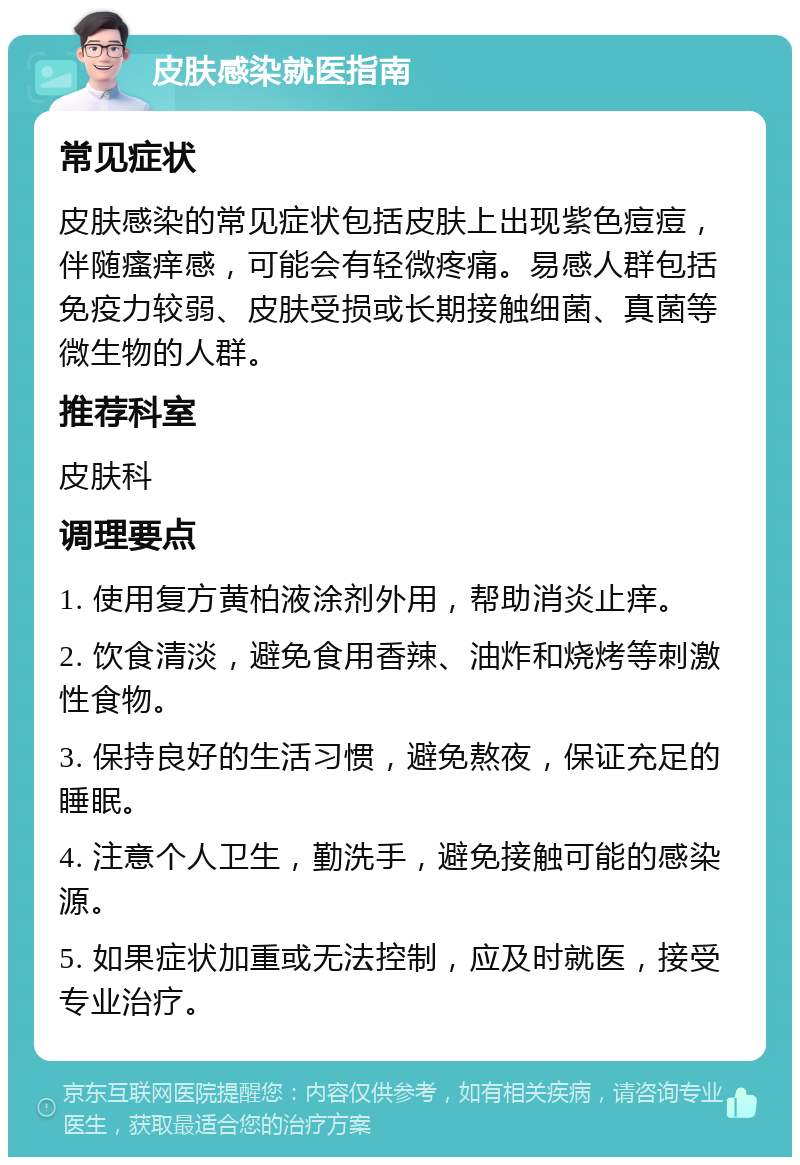 皮肤感染就医指南 常见症状 皮肤感染的常见症状包括皮肤上出现紫色痘痘，伴随瘙痒感，可能会有轻微疼痛。易感人群包括免疫力较弱、皮肤受损或长期接触细菌、真菌等微生物的人群。 推荐科室 皮肤科 调理要点 1. 使用复方黄柏液涂剂外用，帮助消炎止痒。 2. 饮食清淡，避免食用香辣、油炸和烧烤等刺激性食物。 3. 保持良好的生活习惯，避免熬夜，保证充足的睡眠。 4. 注意个人卫生，勤洗手，避免接触可能的感染源。 5. 如果症状加重或无法控制，应及时就医，接受专业治疗。