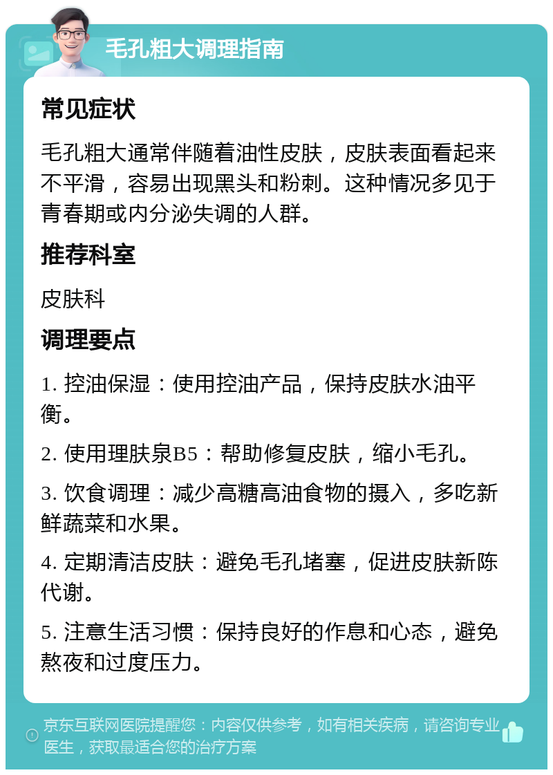 毛孔粗大调理指南 常见症状 毛孔粗大通常伴随着油性皮肤，皮肤表面看起来不平滑，容易出现黑头和粉刺。这种情况多见于青春期或内分泌失调的人群。 推荐科室 皮肤科 调理要点 1. 控油保湿：使用控油产品，保持皮肤水油平衡。 2. 使用理肤泉B5：帮助修复皮肤，缩小毛孔。 3. 饮食调理：减少高糖高油食物的摄入，多吃新鲜蔬菜和水果。 4. 定期清洁皮肤：避免毛孔堵塞，促进皮肤新陈代谢。 5. 注意生活习惯：保持良好的作息和心态，避免熬夜和过度压力。