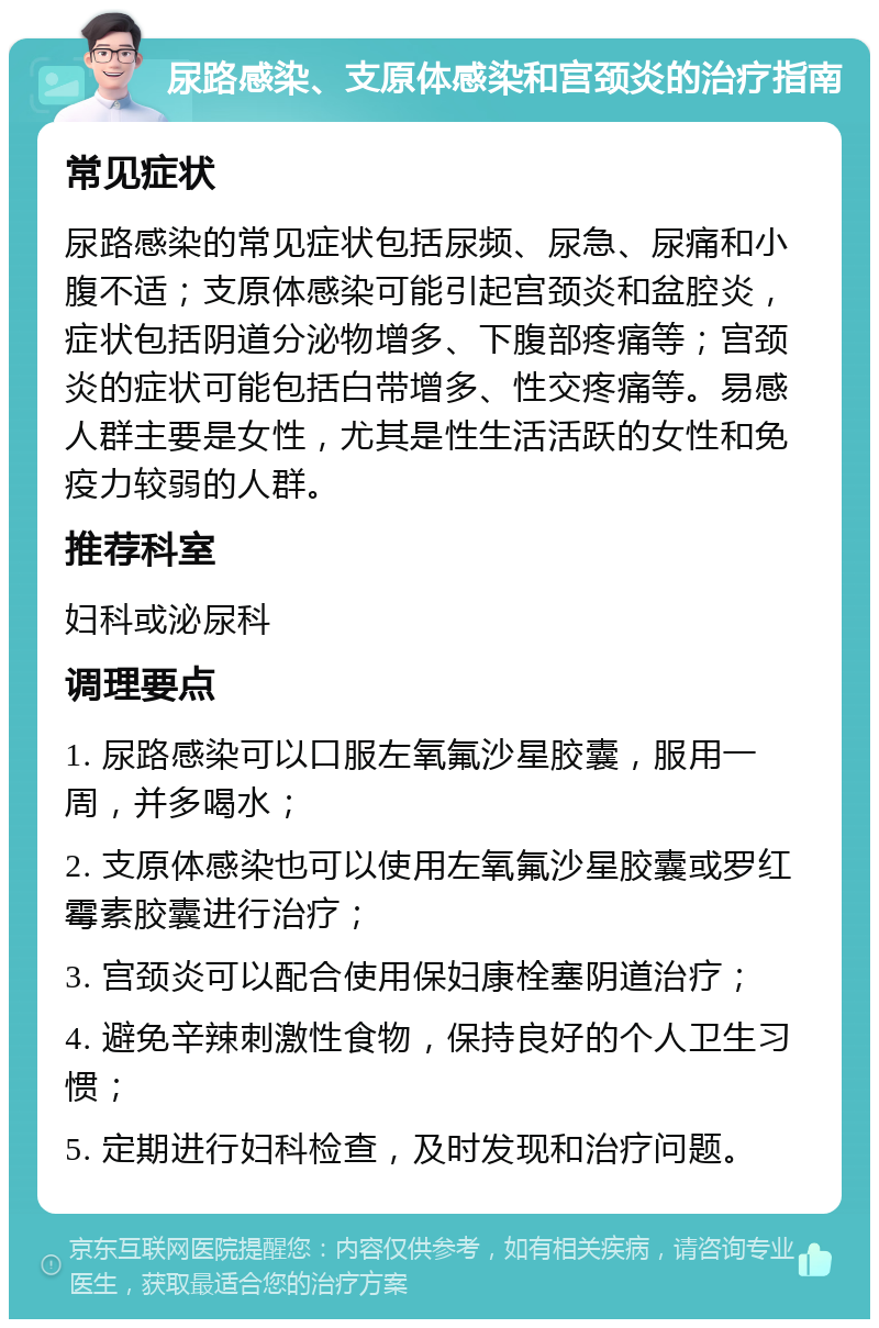 尿路感染、支原体感染和宫颈炎的治疗指南 常见症状 尿路感染的常见症状包括尿频、尿急、尿痛和小腹不适；支原体感染可能引起宫颈炎和盆腔炎，症状包括阴道分泌物增多、下腹部疼痛等；宫颈炎的症状可能包括白带增多、性交疼痛等。易感人群主要是女性，尤其是性生活活跃的女性和免疫力较弱的人群。 推荐科室 妇科或泌尿科 调理要点 1. 尿路感染可以口服左氧氟沙星胶囊，服用一周，并多喝水； 2. 支原体感染也可以使用左氧氟沙星胶囊或罗红霉素胶囊进行治疗； 3. 宫颈炎可以配合使用保妇康栓塞阴道治疗； 4. 避免辛辣刺激性食物，保持良好的个人卫生习惯； 5. 定期进行妇科检查，及时发现和治疗问题。