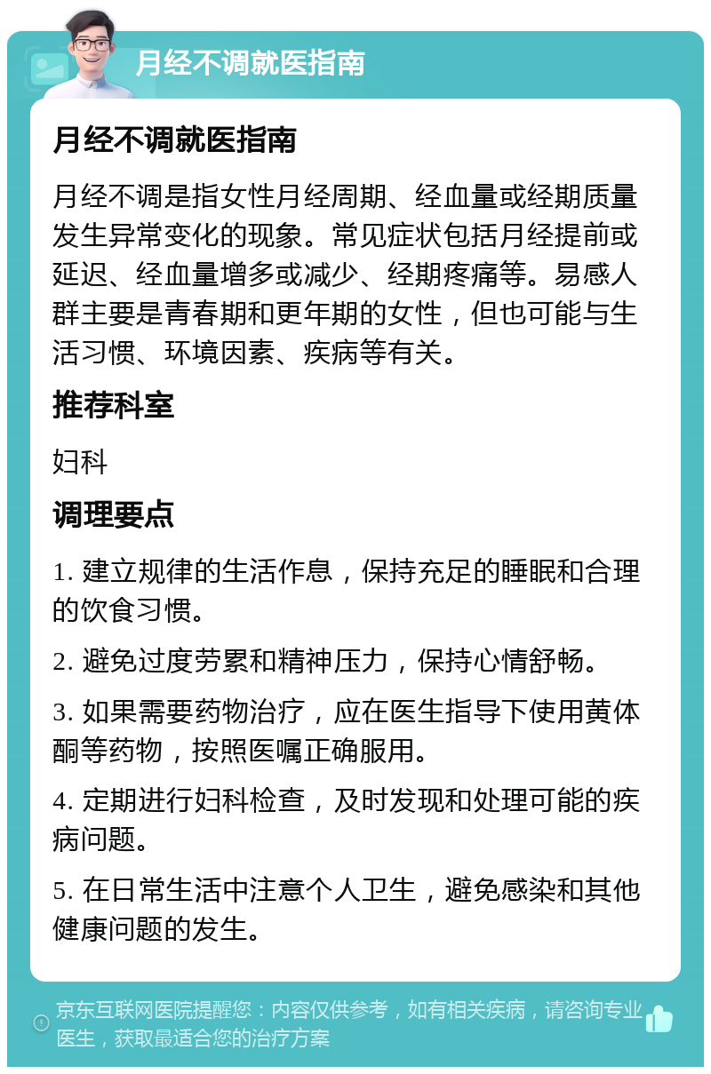 月经不调就医指南 月经不调就医指南 月经不调是指女性月经周期、经血量或经期质量发生异常变化的现象。常见症状包括月经提前或延迟、经血量增多或减少、经期疼痛等。易感人群主要是青春期和更年期的女性，但也可能与生活习惯、环境因素、疾病等有关。 推荐科室 妇科 调理要点 1. 建立规律的生活作息，保持充足的睡眠和合理的饮食习惯。 2. 避免过度劳累和精神压力，保持心情舒畅。 3. 如果需要药物治疗，应在医生指导下使用黄体酮等药物，按照医嘱正确服用。 4. 定期进行妇科检查，及时发现和处理可能的疾病问题。 5. 在日常生活中注意个人卫生，避免感染和其他健康问题的发生。