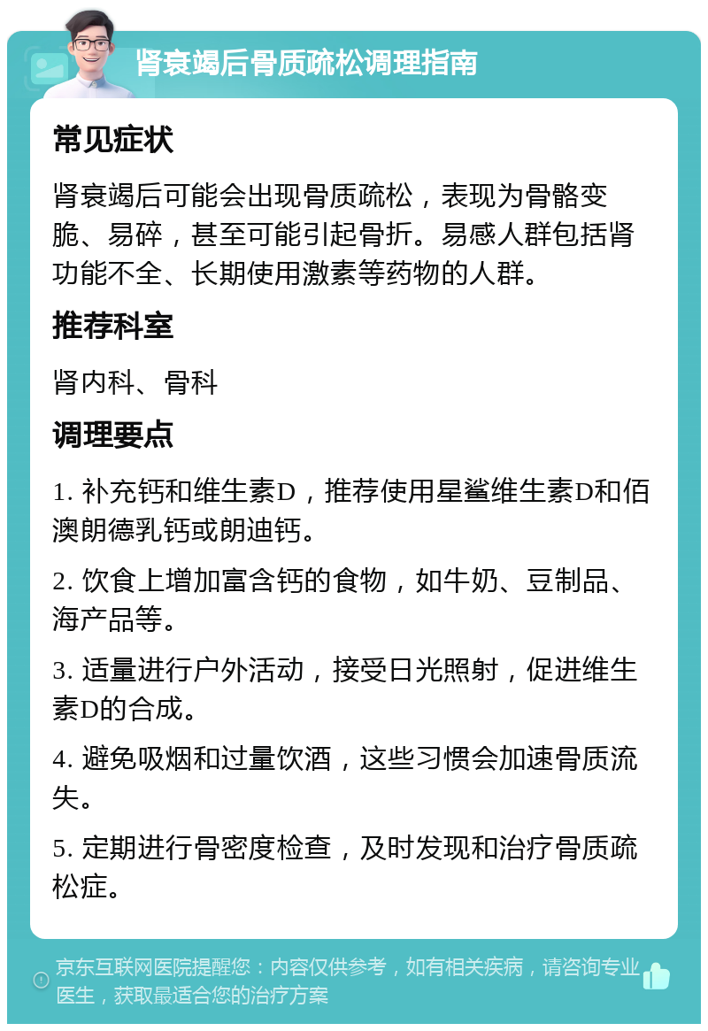 肾衰竭后骨质疏松调理指南 常见症状 肾衰竭后可能会出现骨质疏松，表现为骨骼变脆、易碎，甚至可能引起骨折。易感人群包括肾功能不全、长期使用激素等药物的人群。 推荐科室 肾内科、骨科 调理要点 1. 补充钙和维生素D，推荐使用星鲨维生素D和佰澳朗德乳钙或朗迪钙。 2. 饮食上增加富含钙的食物，如牛奶、豆制品、海产品等。 3. 适量进行户外活动，接受日光照射，促进维生素D的合成。 4. 避免吸烟和过量饮酒，这些习惯会加速骨质流失。 5. 定期进行骨密度检查，及时发现和治疗骨质疏松症。