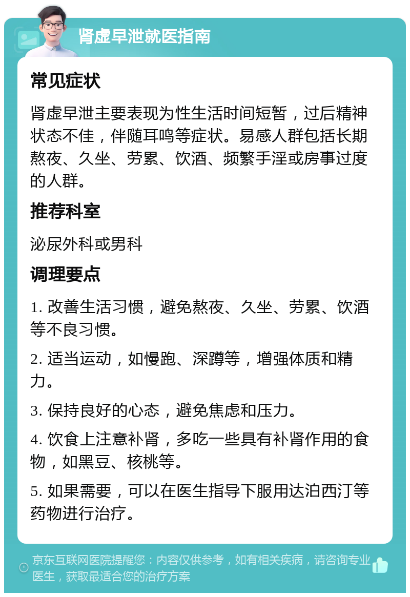 肾虚早泄就医指南 常见症状 肾虚早泄主要表现为性生活时间短暂，过后精神状态不佳，伴随耳鸣等症状。易感人群包括长期熬夜、久坐、劳累、饮酒、频繁手淫或房事过度的人群。 推荐科室 泌尿外科或男科 调理要点 1. 改善生活习惯，避免熬夜、久坐、劳累、饮酒等不良习惯。 2. 适当运动，如慢跑、深蹲等，增强体质和精力。 3. 保持良好的心态，避免焦虑和压力。 4. 饮食上注意补肾，多吃一些具有补肾作用的食物，如黑豆、核桃等。 5. 如果需要，可以在医生指导下服用达泊西汀等药物进行治疗。