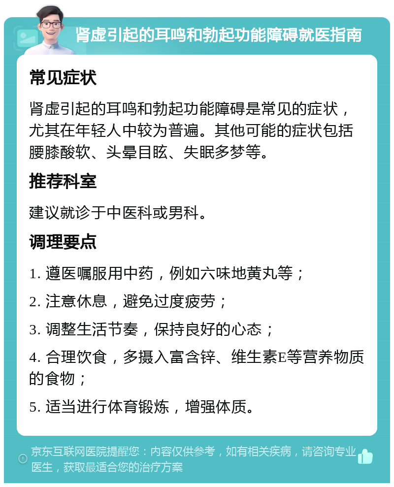 肾虚引起的耳鸣和勃起功能障碍就医指南 常见症状 肾虚引起的耳鸣和勃起功能障碍是常见的症状，尤其在年轻人中较为普遍。其他可能的症状包括腰膝酸软、头晕目眩、失眠多梦等。 推荐科室 建议就诊于中医科或男科。 调理要点 1. 遵医嘱服用中药，例如六味地黄丸等； 2. 注意休息，避免过度疲劳； 3. 调整生活节奏，保持良好的心态； 4. 合理饮食，多摄入富含锌、维生素E等营养物质的食物； 5. 适当进行体育锻炼，增强体质。