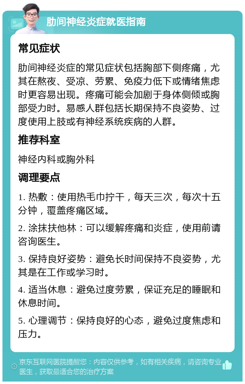 肋间神经炎症就医指南 常见症状 肋间神经炎症的常见症状包括胸部下侧疼痛，尤其在熬夜、受凉、劳累、免疫力低下或情绪焦虑时更容易出现。疼痛可能会加剧于身体侧倾或胸部受力时。易感人群包括长期保持不良姿势、过度使用上肢或有神经系统疾病的人群。 推荐科室 神经内科或胸外科 调理要点 1. 热敷：使用热毛巾拧干，每天三次，每次十五分钟，覆盖疼痛区域。 2. 涂抹扶他林：可以缓解疼痛和炎症，使用前请咨询医生。 3. 保持良好姿势：避免长时间保持不良姿势，尤其是在工作或学习时。 4. 适当休息：避免过度劳累，保证充足的睡眠和休息时间。 5. 心理调节：保持良好的心态，避免过度焦虑和压力。