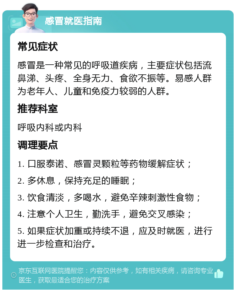 感冒就医指南 常见症状 感冒是一种常见的呼吸道疾病，主要症状包括流鼻涕、头疼、全身无力、食欲不振等。易感人群为老年人、儿童和免疫力较弱的人群。 推荐科室 呼吸内科或内科 调理要点 1. 口服泰诺、感冒灵颗粒等药物缓解症状； 2. 多休息，保持充足的睡眠； 3. 饮食清淡，多喝水，避免辛辣刺激性食物； 4. 注意个人卫生，勤洗手，避免交叉感染； 5. 如果症状加重或持续不退，应及时就医，进行进一步检查和治疗。