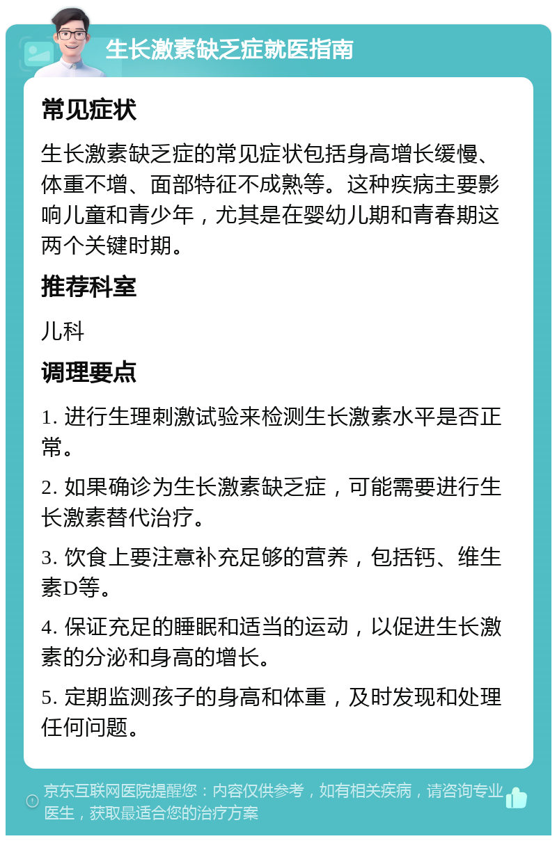 生长激素缺乏症就医指南 常见症状 生长激素缺乏症的常见症状包括身高增长缓慢、体重不增、面部特征不成熟等。这种疾病主要影响儿童和青少年，尤其是在婴幼儿期和青春期这两个关键时期。 推荐科室 儿科 调理要点 1. 进行生理刺激试验来检测生长激素水平是否正常。 2. 如果确诊为生长激素缺乏症，可能需要进行生长激素替代治疗。 3. 饮食上要注意补充足够的营养，包括钙、维生素D等。 4. 保证充足的睡眠和适当的运动，以促进生长激素的分泌和身高的增长。 5. 定期监测孩子的身高和体重，及时发现和处理任何问题。