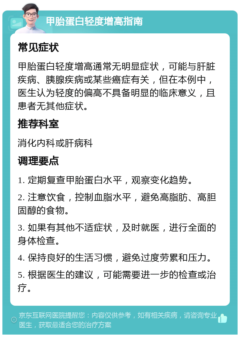 甲胎蛋白轻度增高指南 常见症状 甲胎蛋白轻度增高通常无明显症状，可能与肝脏疾病、胰腺疾病或某些癌症有关，但在本例中，医生认为轻度的偏高不具备明显的临床意义，且患者无其他症状。 推荐科室 消化内科或肝病科 调理要点 1. 定期复查甲胎蛋白水平，观察变化趋势。 2. 注意饮食，控制血脂水平，避免高脂肪、高胆固醇的食物。 3. 如果有其他不适症状，及时就医，进行全面的身体检查。 4. 保持良好的生活习惯，避免过度劳累和压力。 5. 根据医生的建议，可能需要进一步的检查或治疗。