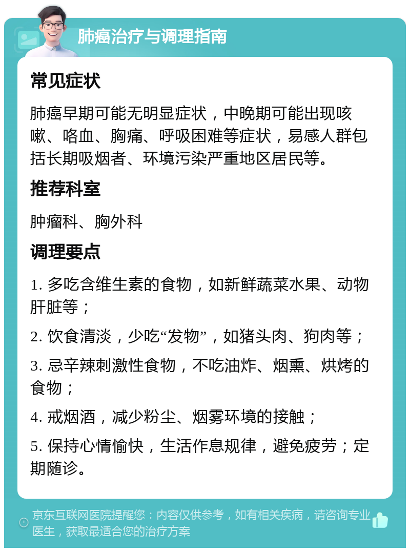 肺癌治疗与调理指南 常见症状 肺癌早期可能无明显症状，中晚期可能出现咳嗽、咯血、胸痛、呼吸困难等症状，易感人群包括长期吸烟者、环境污染严重地区居民等。 推荐科室 肿瘤科、胸外科 调理要点 1. 多吃含维生素的食物，如新鲜蔬菜水果、动物肝脏等； 2. 饮食清淡，少吃“发物”，如猪头肉、狗肉等； 3. 忌辛辣刺激性食物，不吃油炸、烟熏、烘烤的食物； 4. 戒烟酒，减少粉尘、烟雾环境的接触； 5. 保持心情愉快，生活作息规律，避免疲劳；定期随诊。