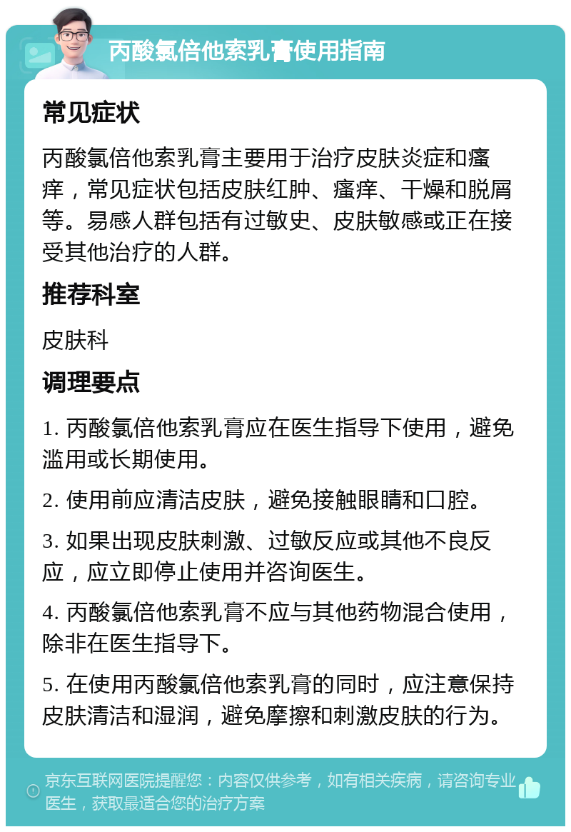 丙酸氯倍他索乳膏使用指南 常见症状 丙酸氯倍他索乳膏主要用于治疗皮肤炎症和瘙痒，常见症状包括皮肤红肿、瘙痒、干燥和脱屑等。易感人群包括有过敏史、皮肤敏感或正在接受其他治疗的人群。 推荐科室 皮肤科 调理要点 1. 丙酸氯倍他索乳膏应在医生指导下使用，避免滥用或长期使用。 2. 使用前应清洁皮肤，避免接触眼睛和口腔。 3. 如果出现皮肤刺激、过敏反应或其他不良反应，应立即停止使用并咨询医生。 4. 丙酸氯倍他索乳膏不应与其他药物混合使用，除非在医生指导下。 5. 在使用丙酸氯倍他索乳膏的同时，应注意保持皮肤清洁和湿润，避免摩擦和刺激皮肤的行为。