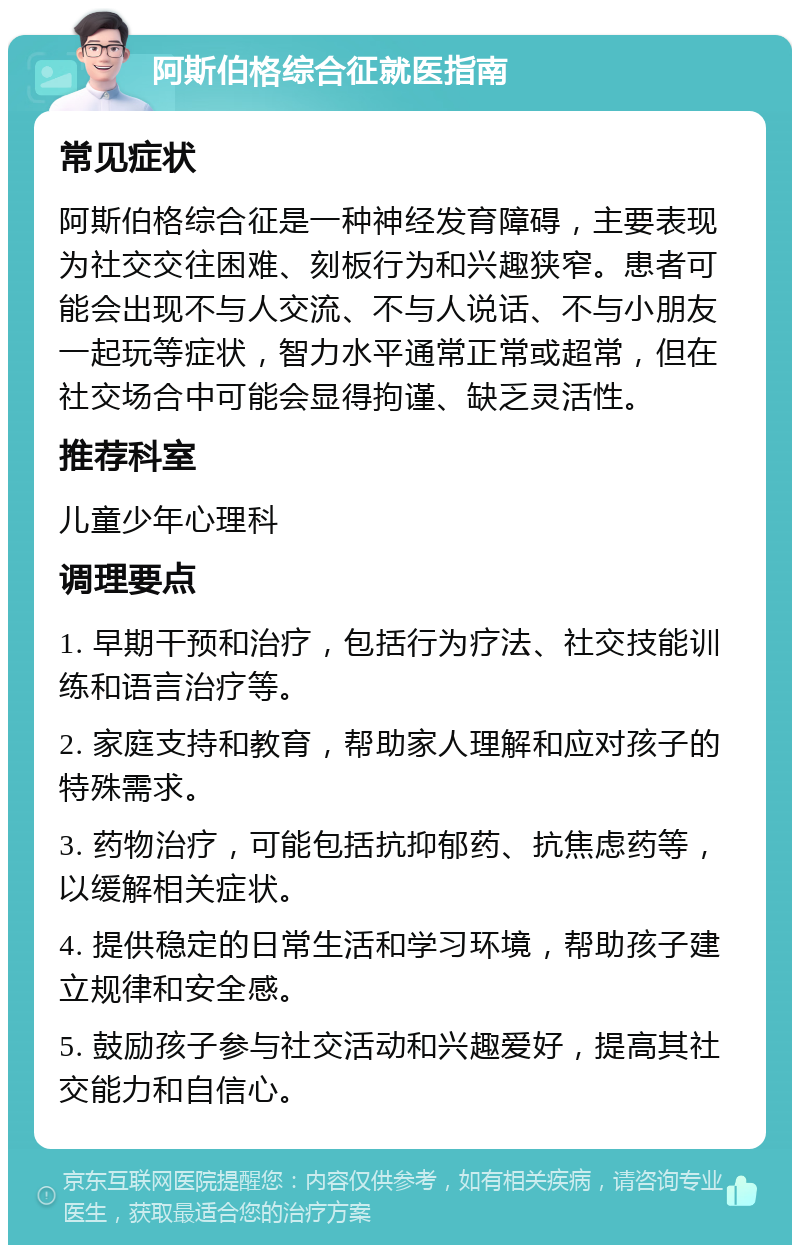 阿斯伯格综合征就医指南 常见症状 阿斯伯格综合征是一种神经发育障碍，主要表现为社交交往困难、刻板行为和兴趣狭窄。患者可能会出现不与人交流、不与人说话、不与小朋友一起玩等症状，智力水平通常正常或超常，但在社交场合中可能会显得拘谨、缺乏灵活性。 推荐科室 儿童少年心理科 调理要点 1. 早期干预和治疗，包括行为疗法、社交技能训练和语言治疗等。 2. 家庭支持和教育，帮助家人理解和应对孩子的特殊需求。 3. 药物治疗，可能包括抗抑郁药、抗焦虑药等，以缓解相关症状。 4. 提供稳定的日常生活和学习环境，帮助孩子建立规律和安全感。 5. 鼓励孩子参与社交活动和兴趣爱好，提高其社交能力和自信心。