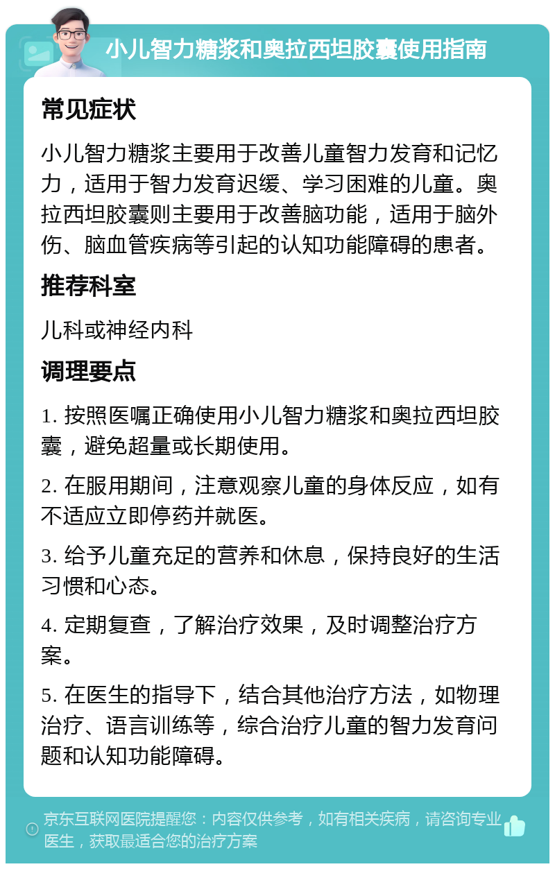 小儿智力糖浆和奥拉西坦胶囊使用指南 常见症状 小儿智力糖浆主要用于改善儿童智力发育和记忆力，适用于智力发育迟缓、学习困难的儿童。奥拉西坦胶囊则主要用于改善脑功能，适用于脑外伤、脑血管疾病等引起的认知功能障碍的患者。 推荐科室 儿科或神经内科 调理要点 1. 按照医嘱正确使用小儿智力糖浆和奥拉西坦胶囊，避免超量或长期使用。 2. 在服用期间，注意观察儿童的身体反应，如有不适应立即停药并就医。 3. 给予儿童充足的营养和休息，保持良好的生活习惯和心态。 4. 定期复查，了解治疗效果，及时调整治疗方案。 5. 在医生的指导下，结合其他治疗方法，如物理治疗、语言训练等，综合治疗儿童的智力发育问题和认知功能障碍。