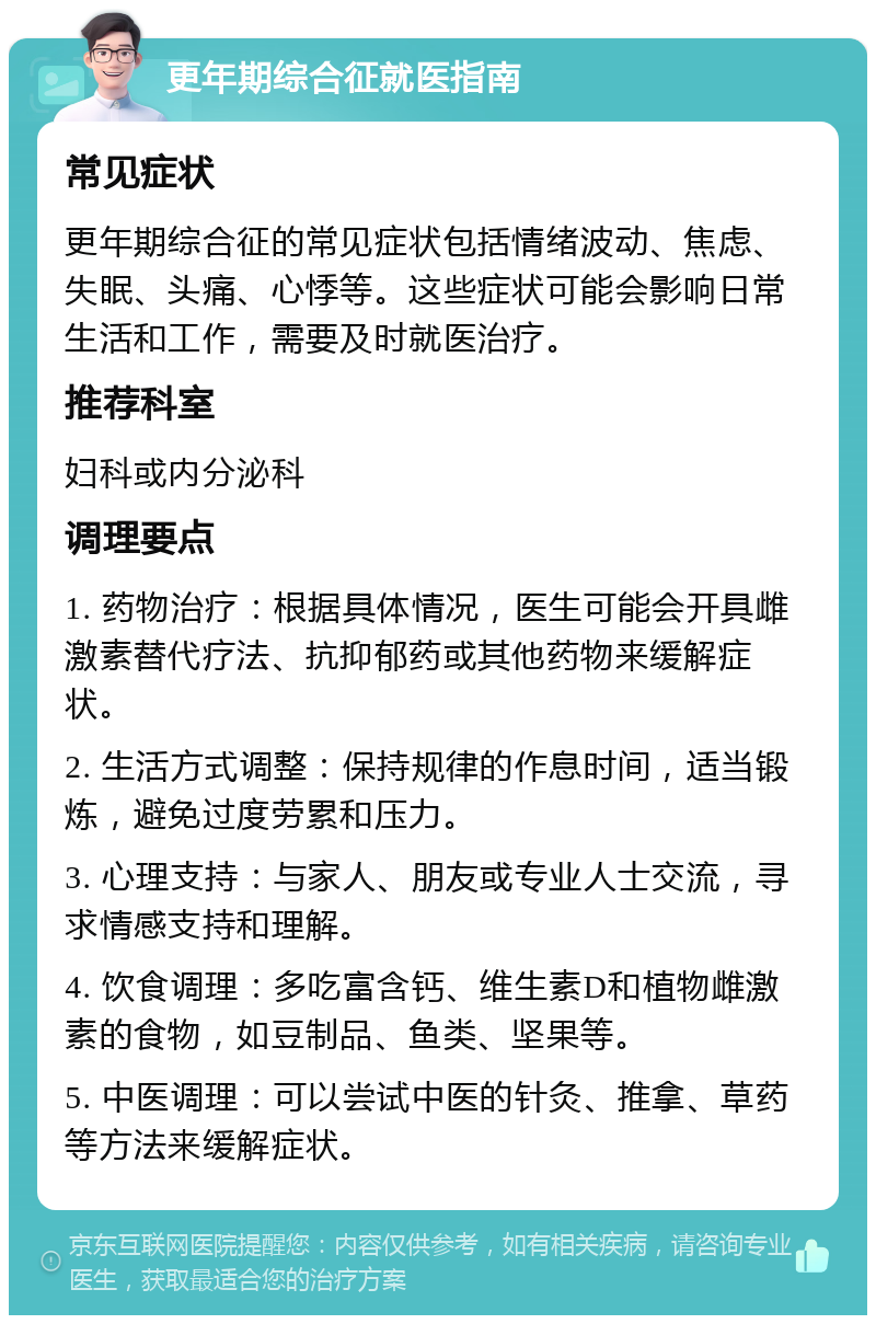 更年期综合征就医指南 常见症状 更年期综合征的常见症状包括情绪波动、焦虑、失眠、头痛、心悸等。这些症状可能会影响日常生活和工作，需要及时就医治疗。 推荐科室 妇科或内分泌科 调理要点 1. 药物治疗：根据具体情况，医生可能会开具雌激素替代疗法、抗抑郁药或其他药物来缓解症状。 2. 生活方式调整：保持规律的作息时间，适当锻炼，避免过度劳累和压力。 3. 心理支持：与家人、朋友或专业人士交流，寻求情感支持和理解。 4. 饮食调理：多吃富含钙、维生素D和植物雌激素的食物，如豆制品、鱼类、坚果等。 5. 中医调理：可以尝试中医的针灸、推拿、草药等方法来缓解症状。