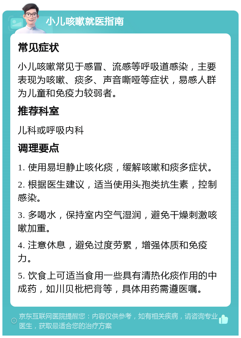 小儿咳嗽就医指南 常见症状 小儿咳嗽常见于感冒、流感等呼吸道感染，主要表现为咳嗽、痰多、声音嘶哑等症状，易感人群为儿童和免疫力较弱者。 推荐科室 儿科或呼吸内科 调理要点 1. 使用易坦静止咳化痰，缓解咳嗽和痰多症状。 2. 根据医生建议，适当使用头孢类抗生素，控制感染。 3. 多喝水，保持室内空气湿润，避免干燥刺激咳嗽加重。 4. 注意休息，避免过度劳累，增强体质和免疫力。 5. 饮食上可适当食用一些具有清热化痰作用的中成药，如川贝枇杷膏等，具体用药需遵医嘱。