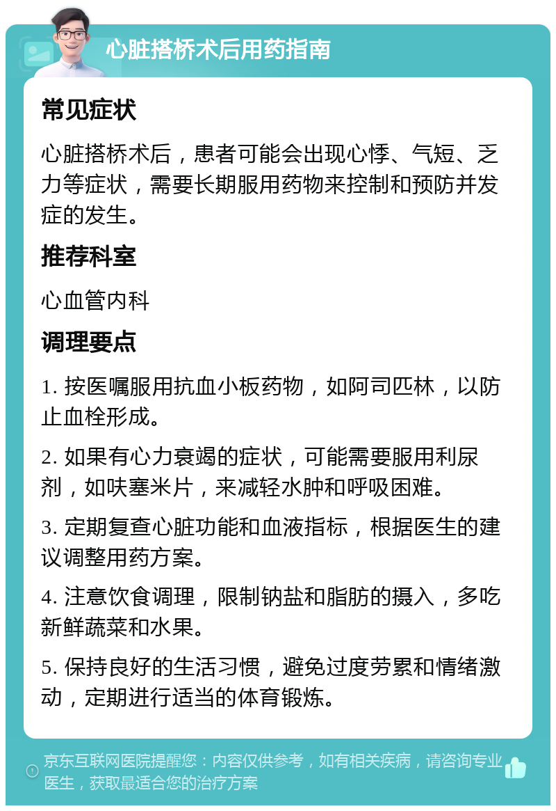 心脏搭桥术后用药指南 常见症状 心脏搭桥术后，患者可能会出现心悸、气短、乏力等症状，需要长期服用药物来控制和预防并发症的发生。 推荐科室 心血管内科 调理要点 1. 按医嘱服用抗血小板药物，如阿司匹林，以防止血栓形成。 2. 如果有心力衰竭的症状，可能需要服用利尿剂，如呋塞米片，来减轻水肿和呼吸困难。 3. 定期复查心脏功能和血液指标，根据医生的建议调整用药方案。 4. 注意饮食调理，限制钠盐和脂肪的摄入，多吃新鲜蔬菜和水果。 5. 保持良好的生活习惯，避免过度劳累和情绪激动，定期进行适当的体育锻炼。