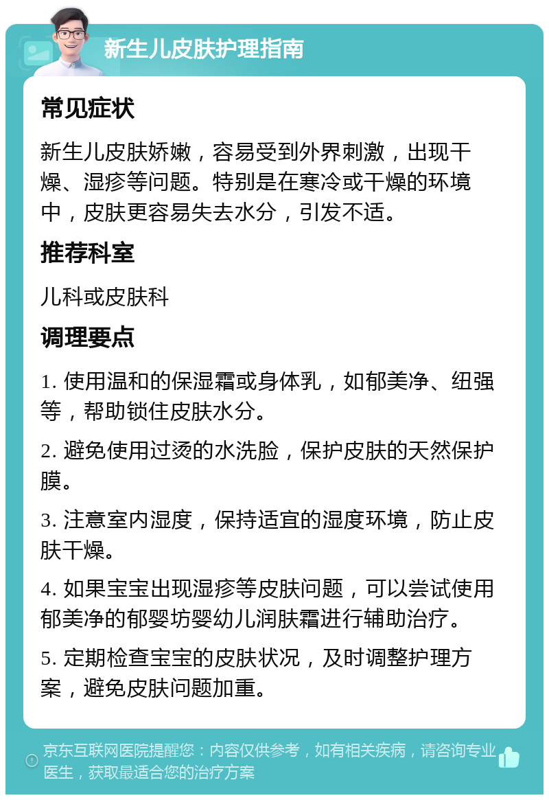 新生儿皮肤护理指南 常见症状 新生儿皮肤娇嫩，容易受到外界刺激，出现干燥、湿疹等问题。特别是在寒冷或干燥的环境中，皮肤更容易失去水分，引发不适。 推荐科室 儿科或皮肤科 调理要点 1. 使用温和的保湿霜或身体乳，如郁美净、纽强等，帮助锁住皮肤水分。 2. 避免使用过烫的水洗脸，保护皮肤的天然保护膜。 3. 注意室内湿度，保持适宜的湿度环境，防止皮肤干燥。 4. 如果宝宝出现湿疹等皮肤问题，可以尝试使用郁美净的郁婴坊婴幼儿润肤霜进行辅助治疗。 5. 定期检查宝宝的皮肤状况，及时调整护理方案，避免皮肤问题加重。