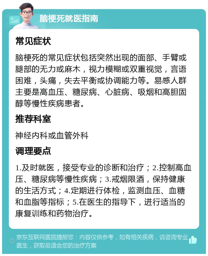 脑梗死就医指南 常见症状 脑梗死的常见症状包括突然出现的面部、手臂或腿部的无力或麻木，视力模糊或双重视觉，言语困难，头痛，失去平衡或协调能力等。易感人群主要是高血压、糖尿病、心脏病、吸烟和高胆固醇等慢性疾病患者。 推荐科室 神经内科或血管外科 调理要点 1.及时就医，接受专业的诊断和治疗；2.控制高血压、糖尿病等慢性疾病；3.戒烟限酒，保持健康的生活方式；4.定期进行体检，监测血压、血糖和血脂等指标；5.在医生的指导下，进行适当的康复训练和药物治疗。