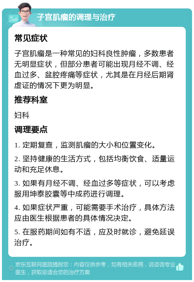 子宫肌瘤的调理与治疗 常见症状 子宫肌瘤是一种常见的妇科良性肿瘤，多数患者无明显症状，但部分患者可能出现月经不调、经血过多、盆腔疼痛等症状，尤其是在月经后期肾虚证的情况下更为明显。 推荐科室 妇科 调理要点 1. 定期复查，监测肌瘤的大小和位置变化。 2. 坚持健康的生活方式，包括均衡饮食、适量运动和充足休息。 3. 如果有月经不调、经血过多等症状，可以考虑服用坤泰胶囊等中成药进行调理。 4. 如果症状严重，可能需要手术治疗，具体方法应由医生根据患者的具体情况决定。 5. 在服药期间如有不适，应及时就诊，避免延误治疗。