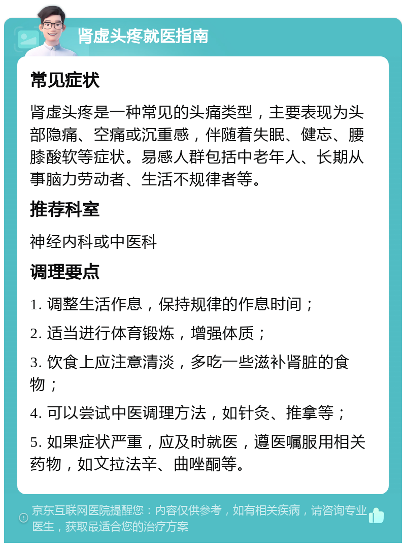 肾虚头疼就医指南 常见症状 肾虚头疼是一种常见的头痛类型，主要表现为头部隐痛、空痛或沉重感，伴随着失眠、健忘、腰膝酸软等症状。易感人群包括中老年人、长期从事脑力劳动者、生活不规律者等。 推荐科室 神经内科或中医科 调理要点 1. 调整生活作息，保持规律的作息时间； 2. 适当进行体育锻炼，增强体质； 3. 饮食上应注意清淡，多吃一些滋补肾脏的食物； 4. 可以尝试中医调理方法，如针灸、推拿等； 5. 如果症状严重，应及时就医，遵医嘱服用相关药物，如文拉法辛、曲唑酮等。