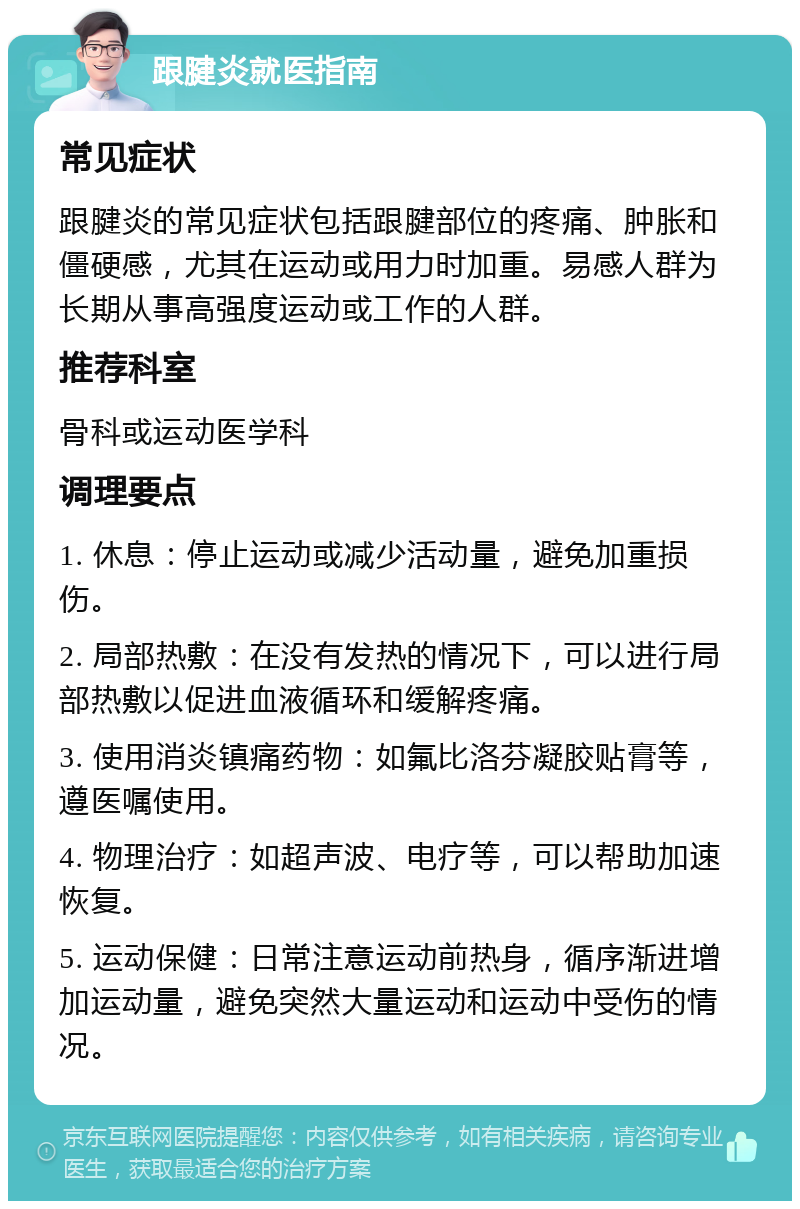 跟腱炎就医指南 常见症状 跟腱炎的常见症状包括跟腱部位的疼痛、肿胀和僵硬感，尤其在运动或用力时加重。易感人群为长期从事高强度运动或工作的人群。 推荐科室 骨科或运动医学科 调理要点 1. 休息：停止运动或减少活动量，避免加重损伤。 2. 局部热敷：在没有发热的情况下，可以进行局部热敷以促进血液循环和缓解疼痛。 3. 使用消炎镇痛药物：如氟比洛芬凝胶贴膏等，遵医嘱使用。 4. 物理治疗：如超声波、电疗等，可以帮助加速恢复。 5. 运动保健：日常注意运动前热身，循序渐进增加运动量，避免突然大量运动和运动中受伤的情况。