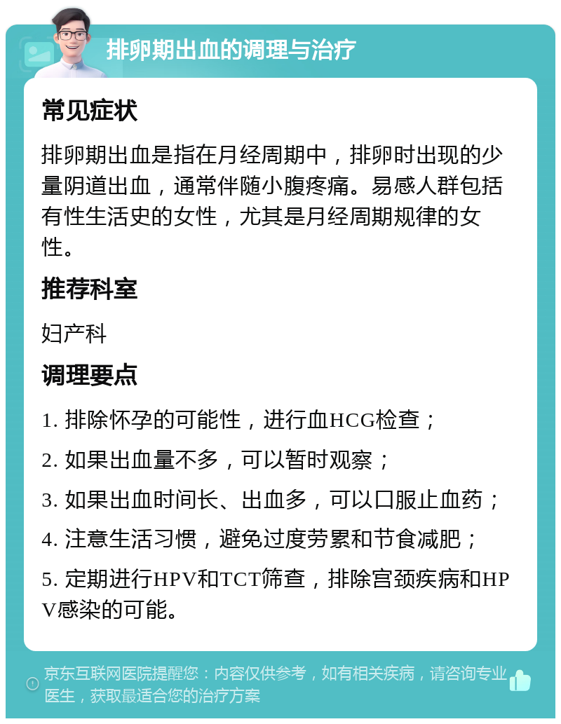 排卵期出血的调理与治疗 常见症状 排卵期出血是指在月经周期中，排卵时出现的少量阴道出血，通常伴随小腹疼痛。易感人群包括有性生活史的女性，尤其是月经周期规律的女性。 推荐科室 妇产科 调理要点 1. 排除怀孕的可能性，进行血HCG检查； 2. 如果出血量不多，可以暂时观察； 3. 如果出血时间长、出血多，可以口服止血药； 4. 注意生活习惯，避免过度劳累和节食减肥； 5. 定期进行HPV和TCT筛查，排除宫颈疾病和HPV感染的可能。