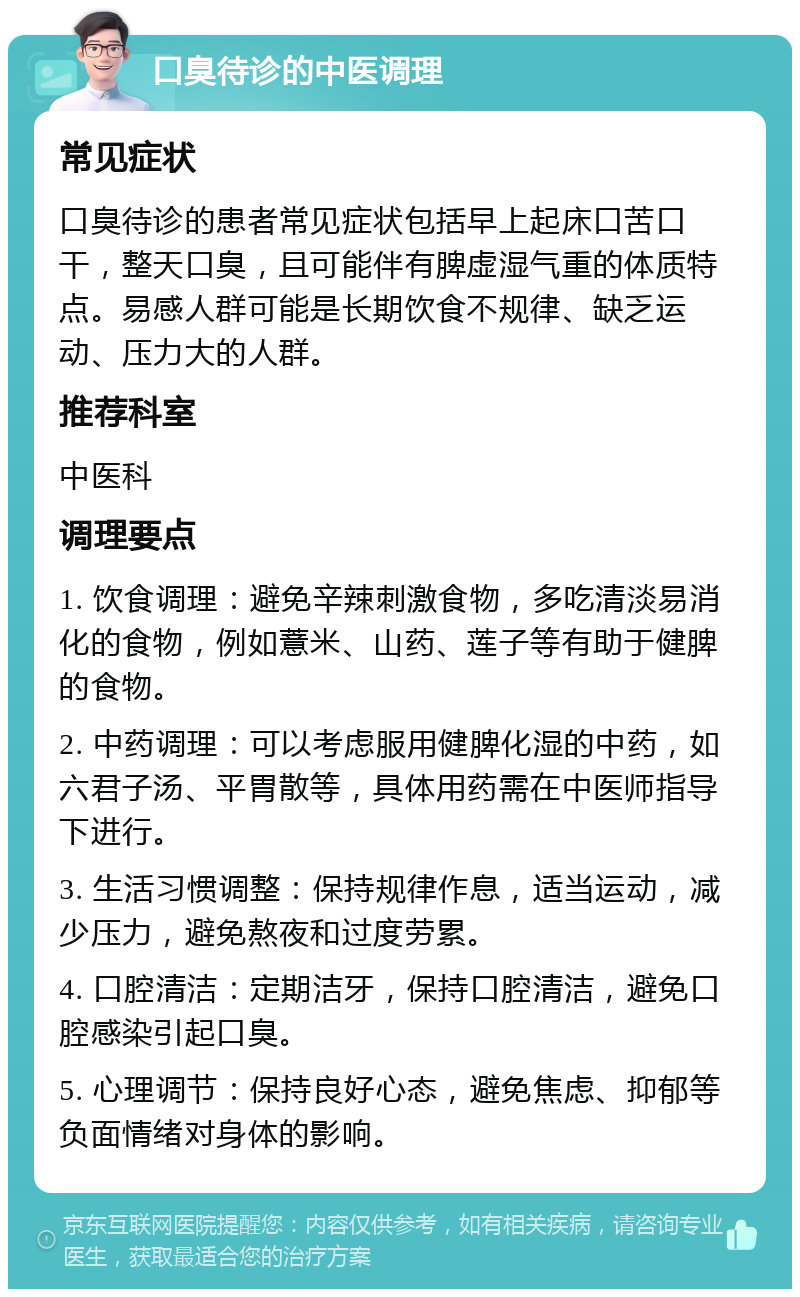 口臭待诊的中医调理 常见症状 口臭待诊的患者常见症状包括早上起床口苦口干，整天口臭，且可能伴有脾虚湿气重的体质特点。易感人群可能是长期饮食不规律、缺乏运动、压力大的人群。 推荐科室 中医科 调理要点 1. 饮食调理：避免辛辣刺激食物，多吃清淡易消化的食物，例如薏米、山药、莲子等有助于健脾的食物。 2. 中药调理：可以考虑服用健脾化湿的中药，如六君子汤、平胃散等，具体用药需在中医师指导下进行。 3. 生活习惯调整：保持规律作息，适当运动，减少压力，避免熬夜和过度劳累。 4. 口腔清洁：定期洁牙，保持口腔清洁，避免口腔感染引起口臭。 5. 心理调节：保持良好心态，避免焦虑、抑郁等负面情绪对身体的影响。