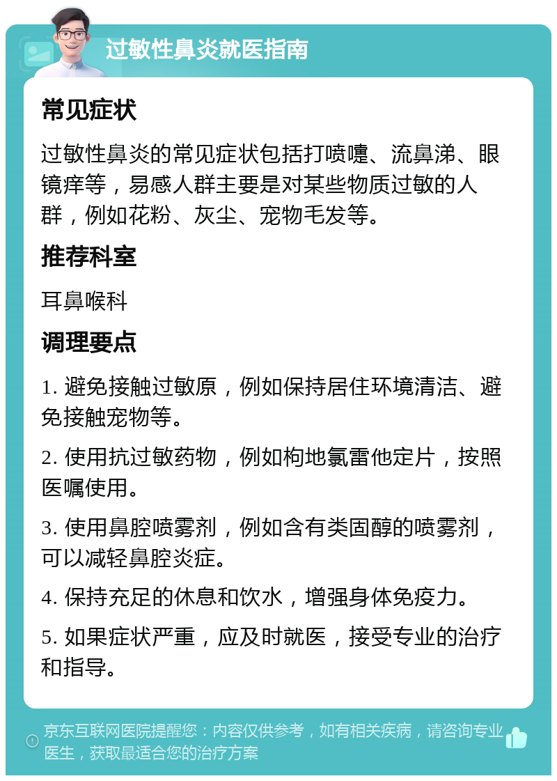 过敏性鼻炎就医指南 常见症状 过敏性鼻炎的常见症状包括打喷嚏、流鼻涕、眼镜痒等，易感人群主要是对某些物质过敏的人群，例如花粉、灰尘、宠物毛发等。 推荐科室 耳鼻喉科 调理要点 1. 避免接触过敏原，例如保持居住环境清洁、避免接触宠物等。 2. 使用抗过敏药物，例如枸地氯雷他定片，按照医嘱使用。 3. 使用鼻腔喷雾剂，例如含有类固醇的喷雾剂，可以减轻鼻腔炎症。 4. 保持充足的休息和饮水，增强身体免疫力。 5. 如果症状严重，应及时就医，接受专业的治疗和指导。