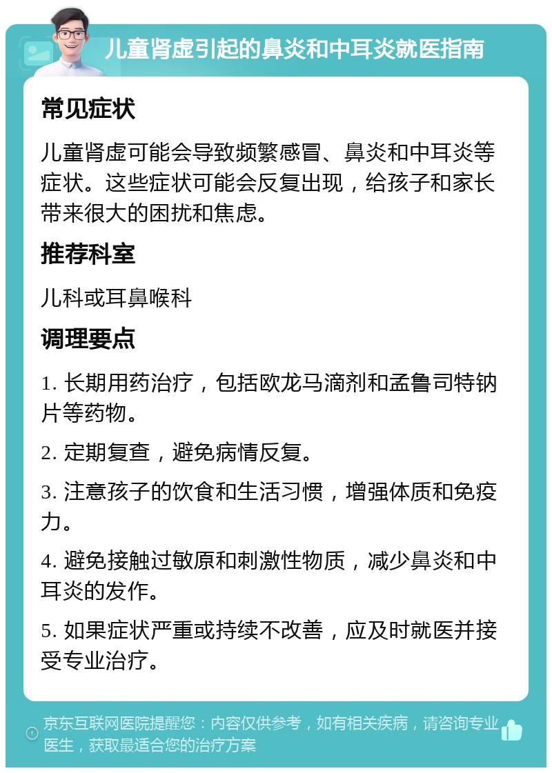 儿童肾虚引起的鼻炎和中耳炎就医指南 常见症状 儿童肾虚可能会导致频繁感冒、鼻炎和中耳炎等症状。这些症状可能会反复出现，给孩子和家长带来很大的困扰和焦虑。 推荐科室 儿科或耳鼻喉科 调理要点 1. 长期用药治疗，包括欧龙马滴剂和孟鲁司特钠片等药物。 2. 定期复查，避免病情反复。 3. 注意孩子的饮食和生活习惯，增强体质和免疫力。 4. 避免接触过敏原和刺激性物质，减少鼻炎和中耳炎的发作。 5. 如果症状严重或持续不改善，应及时就医并接受专业治疗。