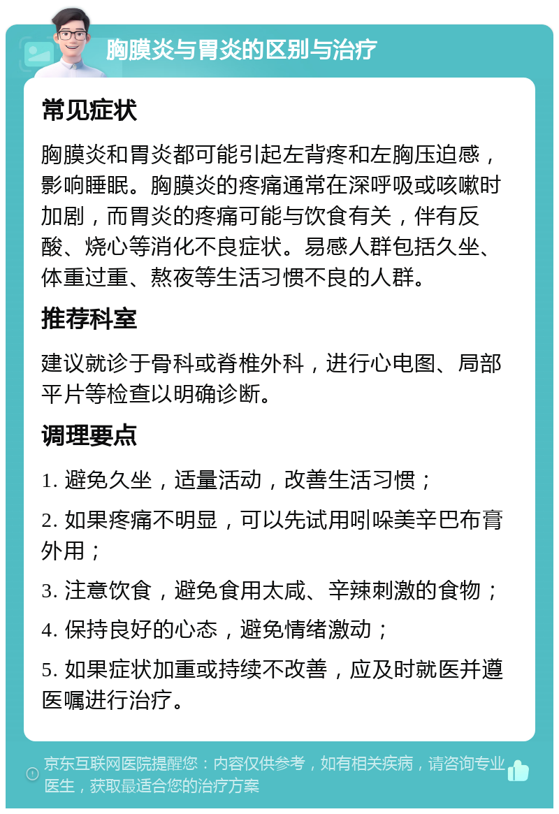 胸膜炎与胃炎的区别与治疗 常见症状 胸膜炎和胃炎都可能引起左背疼和左胸压迫感，影响睡眠。胸膜炎的疼痛通常在深呼吸或咳嗽时加剧，而胃炎的疼痛可能与饮食有关，伴有反酸、烧心等消化不良症状。易感人群包括久坐、体重过重、熬夜等生活习惯不良的人群。 推荐科室 建议就诊于骨科或脊椎外科，进行心电图、局部平片等检查以明确诊断。 调理要点 1. 避免久坐，适量活动，改善生活习惯； 2. 如果疼痛不明显，可以先试用吲哚美辛巴布膏外用； 3. 注意饮食，避免食用太咸、辛辣刺激的食物； 4. 保持良好的心态，避免情绪激动； 5. 如果症状加重或持续不改善，应及时就医并遵医嘱进行治疗。