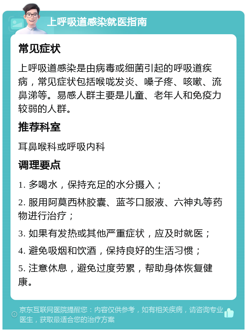 上呼吸道感染就医指南 常见症状 上呼吸道感染是由病毒或细菌引起的呼吸道疾病，常见症状包括喉咙发炎、嗓子疼、咳嗽、流鼻涕等。易感人群主要是儿童、老年人和免疫力较弱的人群。 推荐科室 耳鼻喉科或呼吸内科 调理要点 1. 多喝水，保持充足的水分摄入； 2. 服用阿莫西林胶囊、蓝芩口服液、六神丸等药物进行治疗； 3. 如果有发热或其他严重症状，应及时就医； 4. 避免吸烟和饮酒，保持良好的生活习惯； 5. 注意休息，避免过度劳累，帮助身体恢复健康。