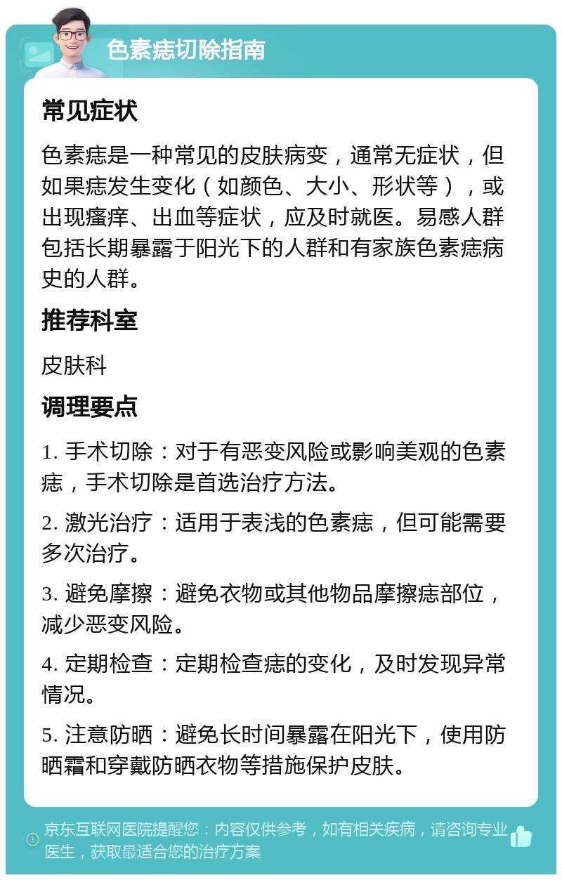 色素痣切除指南 常见症状 色素痣是一种常见的皮肤病变，通常无症状，但如果痣发生变化（如颜色、大小、形状等），或出现瘙痒、出血等症状，应及时就医。易感人群包括长期暴露于阳光下的人群和有家族色素痣病史的人群。 推荐科室 皮肤科 调理要点 1. 手术切除：对于有恶变风险或影响美观的色素痣，手术切除是首选治疗方法。 2. 激光治疗：适用于表浅的色素痣，但可能需要多次治疗。 3. 避免摩擦：避免衣物或其他物品摩擦痣部位，减少恶变风险。 4. 定期检查：定期检查痣的变化，及时发现异常情况。 5. 注意防晒：避免长时间暴露在阳光下，使用防晒霜和穿戴防晒衣物等措施保护皮肤。