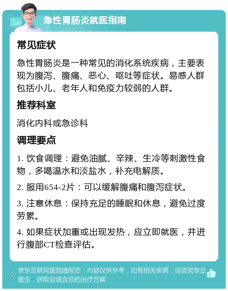 急性胃肠炎就医指南 常见症状 急性胃肠炎是一种常见的消化系统疾病，主要表现为腹泻、腹痛、恶心、呕吐等症状。易感人群包括小儿、老年人和免疫力较弱的人群。 推荐科室 消化内科或急诊科 调理要点 1. 饮食调理：避免油腻、辛辣、生冷等刺激性食物，多喝温水和淡盐水，补充电解质。 2. 服用654-2片：可以缓解腹痛和腹泻症状。 3. 注意休息：保持充足的睡眠和休息，避免过度劳累。 4. 如果症状加重或出现发热，应立即就医，并进行腹部CT检查评估。