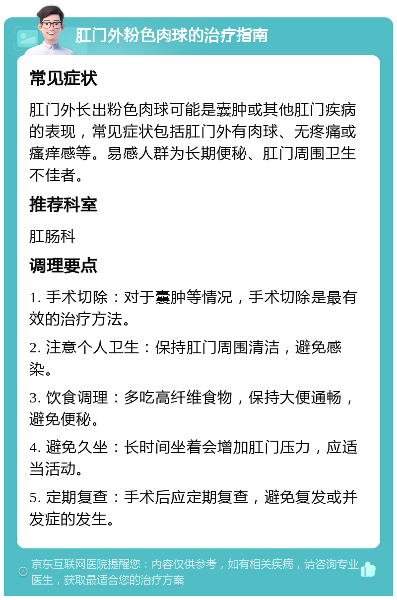 肛门外粉色肉球的治疗指南 常见症状 肛门外长出粉色肉球可能是囊肿或其他肛门疾病的表现，常见症状包括肛门外有肉球、无疼痛或瘙痒感等。易感人群为长期便秘、肛门周围卫生不佳者。 推荐科室 肛肠科 调理要点 1. 手术切除：对于囊肿等情况，手术切除是最有效的治疗方法。 2. 注意个人卫生：保持肛门周围清洁，避免感染。 3. 饮食调理：多吃高纤维食物，保持大便通畅，避免便秘。 4. 避免久坐：长时间坐着会增加肛门压力，应适当活动。 5. 定期复查：手术后应定期复查，避免复发或并发症的发生。