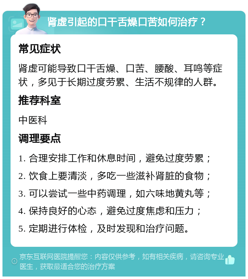 肾虚引起的口干舌燥口苦如何治疗？ 常见症状 肾虚可能导致口干舌燥、口苦、腰酸、耳鸣等症状，多见于长期过度劳累、生活不规律的人群。 推荐科室 中医科 调理要点 1. 合理安排工作和休息时间，避免过度劳累； 2. 饮食上要清淡，多吃一些滋补肾脏的食物； 3. 可以尝试一些中药调理，如六味地黄丸等； 4. 保持良好的心态，避免过度焦虑和压力； 5. 定期进行体检，及时发现和治疗问题。