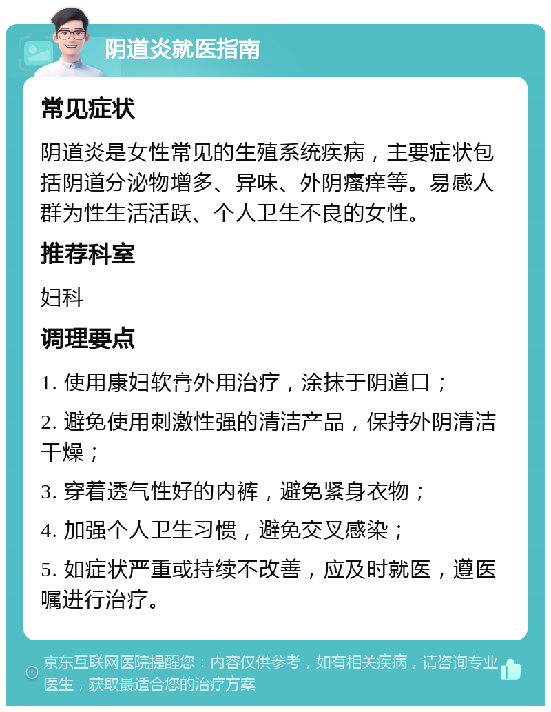 阴道炎就医指南 常见症状 阴道炎是女性常见的生殖系统疾病，主要症状包括阴道分泌物增多、异味、外阴瘙痒等。易感人群为性生活活跃、个人卫生不良的女性。 推荐科室 妇科 调理要点 1. 使用康妇软膏外用治疗，涂抹于阴道口； 2. 避免使用刺激性强的清洁产品，保持外阴清洁干燥； 3. 穿着透气性好的内裤，避免紧身衣物； 4. 加强个人卫生习惯，避免交叉感染； 5. 如症状严重或持续不改善，应及时就医，遵医嘱进行治疗。