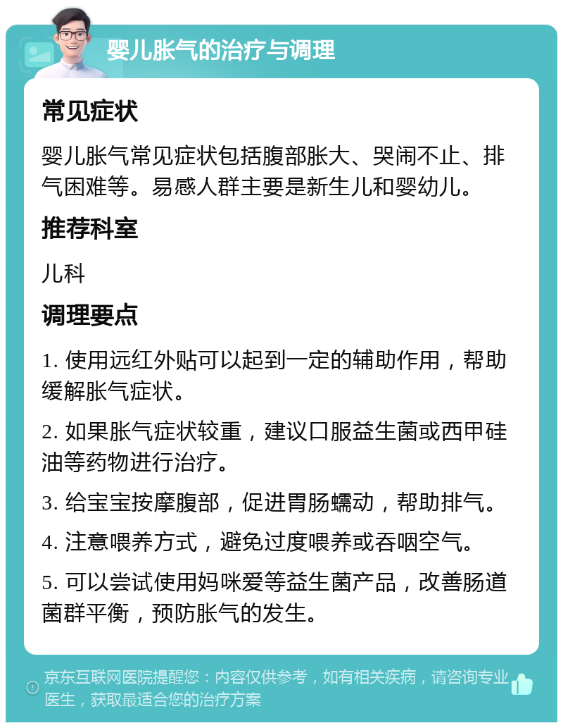 婴儿胀气的治疗与调理 常见症状 婴儿胀气常见症状包括腹部胀大、哭闹不止、排气困难等。易感人群主要是新生儿和婴幼儿。 推荐科室 儿科 调理要点 1. 使用远红外贴可以起到一定的辅助作用，帮助缓解胀气症状。 2. 如果胀气症状较重，建议口服益生菌或西甲硅油等药物进行治疗。 3. 给宝宝按摩腹部，促进胃肠蠕动，帮助排气。 4. 注意喂养方式，避免过度喂养或吞咽空气。 5. 可以尝试使用妈咪爱等益生菌产品，改善肠道菌群平衡，预防胀气的发生。