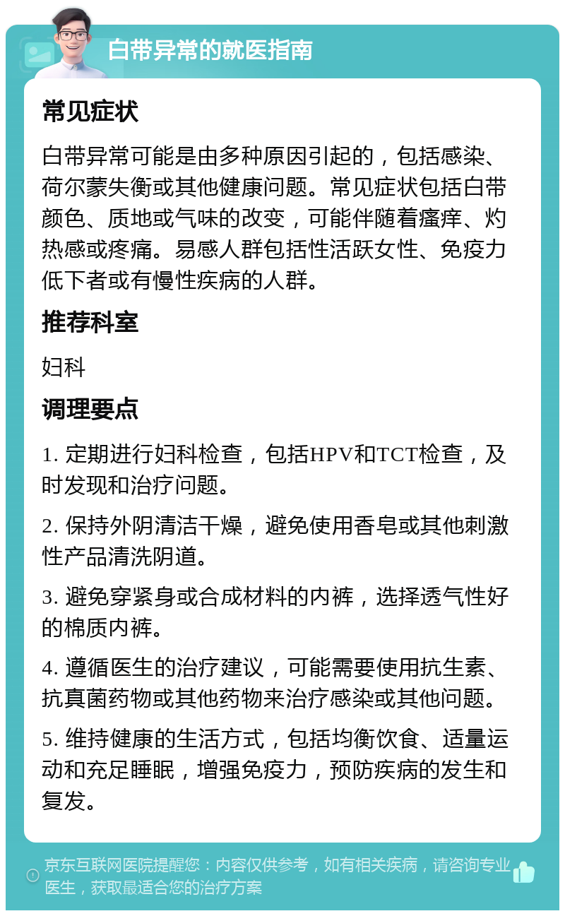 白带异常的就医指南 常见症状 白带异常可能是由多种原因引起的，包括感染、荷尔蒙失衡或其他健康问题。常见症状包括白带颜色、质地或气味的改变，可能伴随着瘙痒、灼热感或疼痛。易感人群包括性活跃女性、免疫力低下者或有慢性疾病的人群。 推荐科室 妇科 调理要点 1. 定期进行妇科检查，包括HPV和TCT检查，及时发现和治疗问题。 2. 保持外阴清洁干燥，避免使用香皂或其他刺激性产品清洗阴道。 3. 避免穿紧身或合成材料的内裤，选择透气性好的棉质内裤。 4. 遵循医生的治疗建议，可能需要使用抗生素、抗真菌药物或其他药物来治疗感染或其他问题。 5. 维持健康的生活方式，包括均衡饮食、适量运动和充足睡眠，增强免疫力，预防疾病的发生和复发。