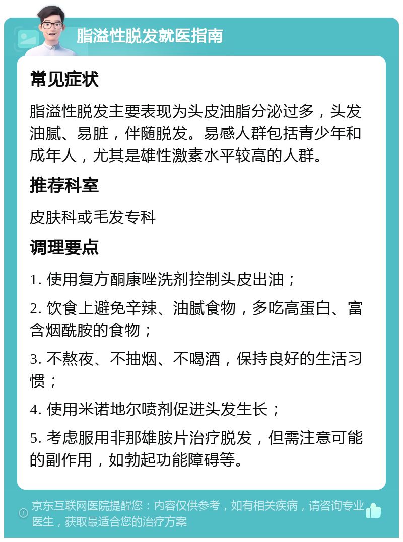 脂溢性脱发就医指南 常见症状 脂溢性脱发主要表现为头皮油脂分泌过多，头发油腻、易脏，伴随脱发。易感人群包括青少年和成年人，尤其是雄性激素水平较高的人群。 推荐科室 皮肤科或毛发专科 调理要点 1. 使用复方酮康唑洗剂控制头皮出油； 2. 饮食上避免辛辣、油腻食物，多吃高蛋白、富含烟酰胺的食物； 3. 不熬夜、不抽烟、不喝酒，保持良好的生活习惯； 4. 使用米诺地尔喷剂促进头发生长； 5. 考虑服用非那雄胺片治疗脱发，但需注意可能的副作用，如勃起功能障碍等。