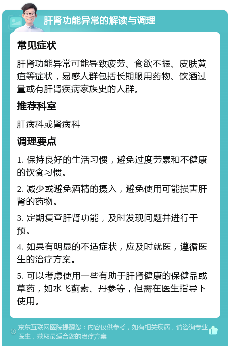 肝肾功能异常的解读与调理 常见症状 肝肾功能异常可能导致疲劳、食欲不振、皮肤黄疸等症状，易感人群包括长期服用药物、饮酒过量或有肝肾疾病家族史的人群。 推荐科室 肝病科或肾病科 调理要点 1. 保持良好的生活习惯，避免过度劳累和不健康的饮食习惯。 2. 减少或避免酒精的摄入，避免使用可能损害肝肾的药物。 3. 定期复查肝肾功能，及时发现问题并进行干预。 4. 如果有明显的不适症状，应及时就医，遵循医生的治疗方案。 5. 可以考虑使用一些有助于肝肾健康的保健品或草药，如水飞蓟素、丹参等，但需在医生指导下使用。