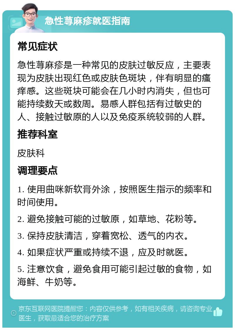 急性荨麻疹就医指南 常见症状 急性荨麻疹是一种常见的皮肤过敏反应，主要表现为皮肤出现红色或皮肤色斑块，伴有明显的瘙痒感。这些斑块可能会在几小时内消失，但也可能持续数天或数周。易感人群包括有过敏史的人、接触过敏原的人以及免疫系统较弱的人群。 推荐科室 皮肤科 调理要点 1. 使用曲咪新软膏外涂，按照医生指示的频率和时间使用。 2. 避免接触可能的过敏原，如草地、花粉等。 3. 保持皮肤清洁，穿着宽松、透气的内衣。 4. 如果症状严重或持续不退，应及时就医。 5. 注意饮食，避免食用可能引起过敏的食物，如海鲜、牛奶等。