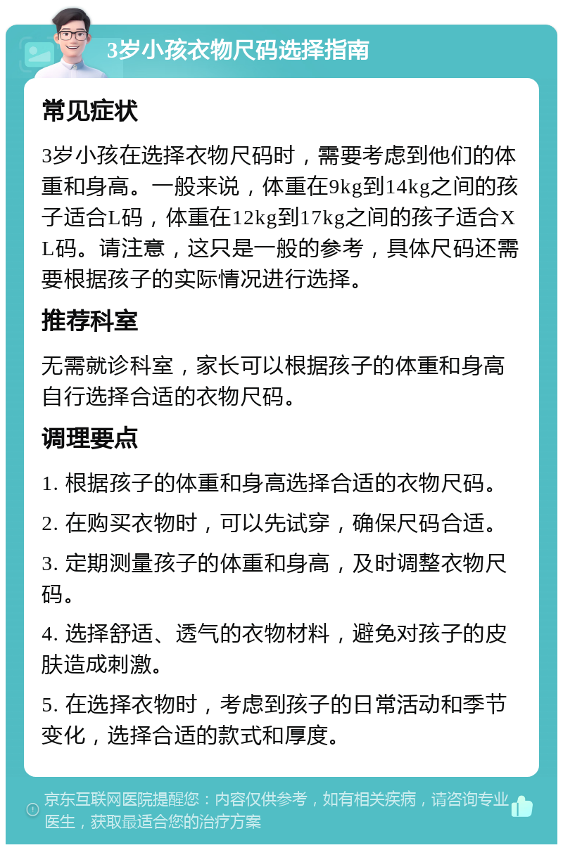 3岁小孩衣物尺码选择指南 常见症状 3岁小孩在选择衣物尺码时，需要考虑到他们的体重和身高。一般来说，体重在9kg到14kg之间的孩子适合L码，体重在12kg到17kg之间的孩子适合XL码。请注意，这只是一般的参考，具体尺码还需要根据孩子的实际情况进行选择。 推荐科室 无需就诊科室，家长可以根据孩子的体重和身高自行选择合适的衣物尺码。 调理要点 1. 根据孩子的体重和身高选择合适的衣物尺码。 2. 在购买衣物时，可以先试穿，确保尺码合适。 3. 定期测量孩子的体重和身高，及时调整衣物尺码。 4. 选择舒适、透气的衣物材料，避免对孩子的皮肤造成刺激。 5. 在选择衣物时，考虑到孩子的日常活动和季节变化，选择合适的款式和厚度。