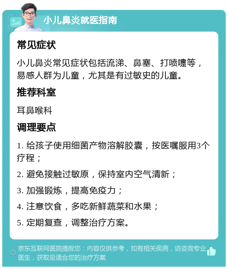 小儿鼻炎就医指南 常见症状 小儿鼻炎常见症状包括流涕、鼻塞、打喷嚏等，易感人群为儿童，尤其是有过敏史的儿童。 推荐科室 耳鼻喉科 调理要点 1. 给孩子使用细菌产物溶解胶囊，按医嘱服用3个疗程； 2. 避免接触过敏原，保持室内空气清新； 3. 加强锻炼，提高免疫力； 4. 注意饮食，多吃新鲜蔬菜和水果； 5. 定期复查，调整治疗方案。