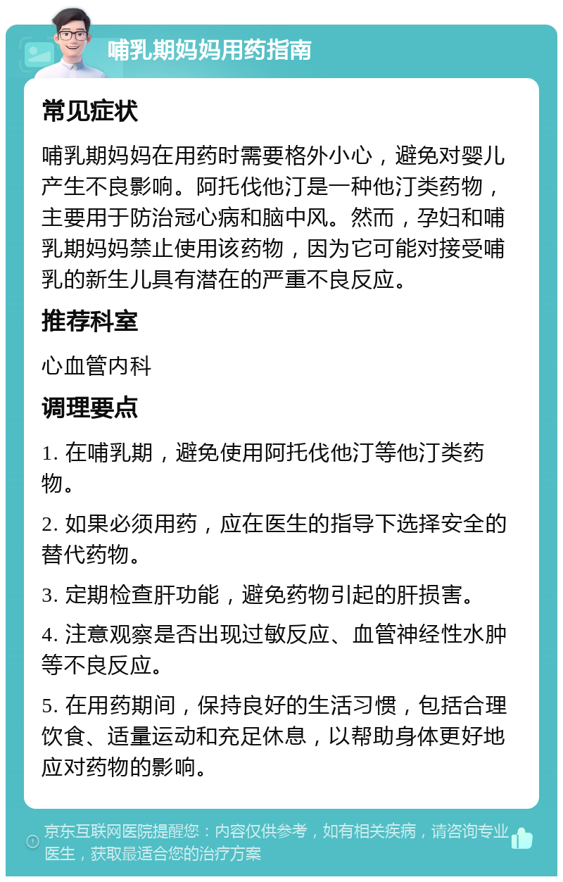 哺乳期妈妈用药指南 常见症状 哺乳期妈妈在用药时需要格外小心，避免对婴儿产生不良影响。阿托伐他汀是一种他汀类药物，主要用于防治冠心病和脑中风。然而，孕妇和哺乳期妈妈禁止使用该药物，因为它可能对接受哺乳的新生儿具有潜在的严重不良反应。 推荐科室 心血管内科 调理要点 1. 在哺乳期，避免使用阿托伐他汀等他汀类药物。 2. 如果必须用药，应在医生的指导下选择安全的替代药物。 3. 定期检查肝功能，避免药物引起的肝损害。 4. 注意观察是否出现过敏反应、血管神经性水肿等不良反应。 5. 在用药期间，保持良好的生活习惯，包括合理饮食、适量运动和充足休息，以帮助身体更好地应对药物的影响。