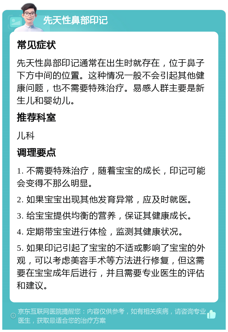 先天性鼻部印记 常见症状 先天性鼻部印记通常在出生时就存在，位于鼻子下方中间的位置。这种情况一般不会引起其他健康问题，也不需要特殊治疗。易感人群主要是新生儿和婴幼儿。 推荐科室 儿科 调理要点 1. 不需要特殊治疗，随着宝宝的成长，印记可能会变得不那么明显。 2. 如果宝宝出现其他发育异常，应及时就医。 3. 给宝宝提供均衡的营养，保证其健康成长。 4. 定期带宝宝进行体检，监测其健康状况。 5. 如果印记引起了宝宝的不适或影响了宝宝的外观，可以考虑美容手术等方法进行修复，但这需要在宝宝成年后进行，并且需要专业医生的评估和建议。