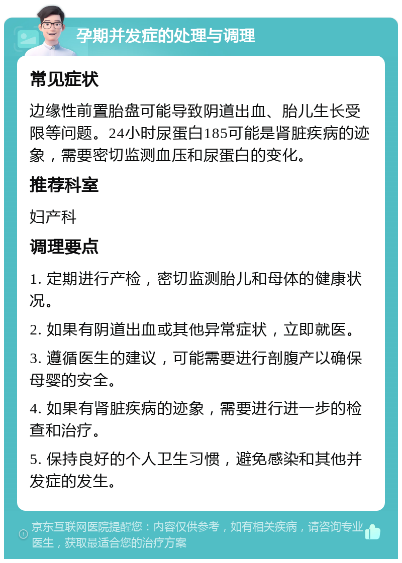 孕期并发症的处理与调理 常见症状 边缘性前置胎盘可能导致阴道出血、胎儿生长受限等问题。24小时尿蛋白185可能是肾脏疾病的迹象，需要密切监测血压和尿蛋白的变化。 推荐科室 妇产科 调理要点 1. 定期进行产检，密切监测胎儿和母体的健康状况。 2. 如果有阴道出血或其他异常症状，立即就医。 3. 遵循医生的建议，可能需要进行剖腹产以确保母婴的安全。 4. 如果有肾脏疾病的迹象，需要进行进一步的检查和治疗。 5. 保持良好的个人卫生习惯，避免感染和其他并发症的发生。